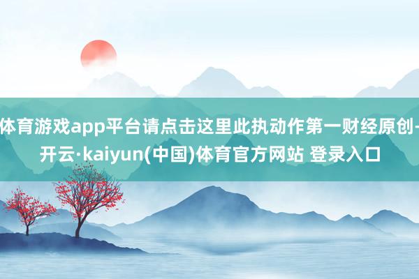 体育游戏app平台请点击这里此执动作第一财经原创-开云·kaiyun(中国)体育官方网站 登录入口