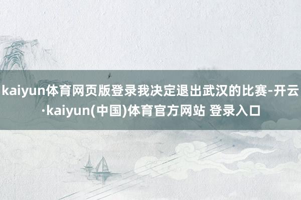 kaiyun体育网页版登录我决定退出武汉的比赛-开云·kaiyun(中国)体育官方网站 登录入口