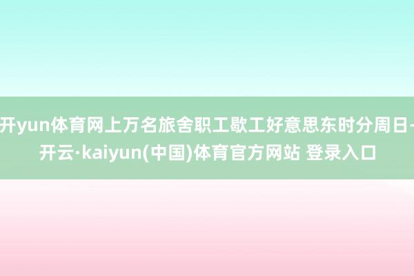 开yun体育网上万名旅舍职工歇工好意思东时分周日-开云·kaiyun(中国)体育官方网站 登录入口