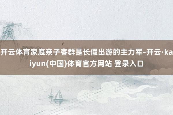 开云体育家庭亲子客群是长假出游的主力军-开云·kaiyun(中国)体育官方网站 登录入口