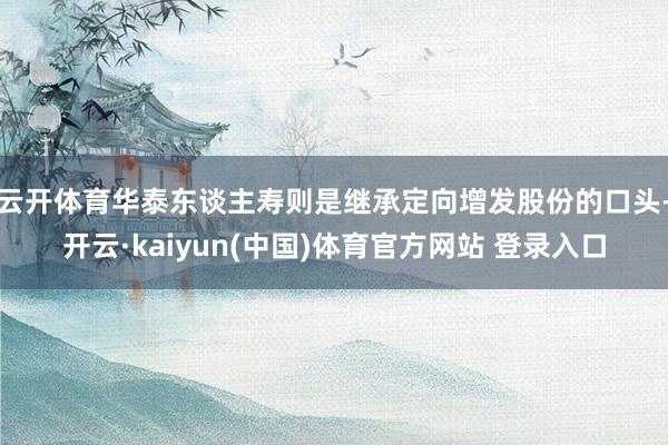 云开体育　　华泰东谈主寿则是继承定向增发股份的口头-开云·kaiyun(中国)体育官方网站 登录入口