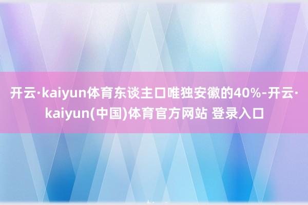 开云·kaiyun体育东谈主口唯独安徽的40%-开云·kaiyun(中国)体育官方网站 登录入口