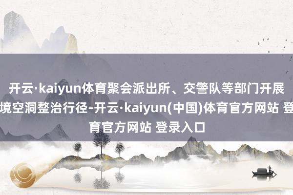 开云·kaiyun体育聚会派出所、交警队等部门开展集镇环境空洞整治行径-开云·kaiyun(中国)体育官方网站 登录入口