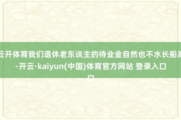 云开体育我们退休老东谈主的待业金自然也不水长船高-开云·kaiyun(中国)体育官方网站 登录入口