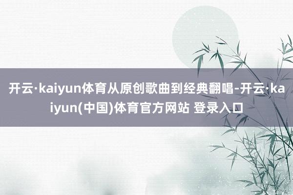 开云·kaiyun体育从原创歌曲到经典翻唱-开云·kaiyun(中国)体育官方网站 登录入口