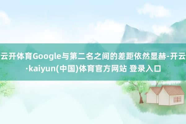 云开体育Google与第二名之间的差距依然显赫-开云·kaiyun(中国)体育官方网站 登录入口