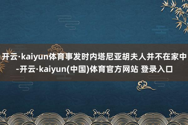 开云·kaiyun体育事发时内塔尼亚胡夫人并不在家中-开云·kaiyun(中国)体育官方网站 登录入口