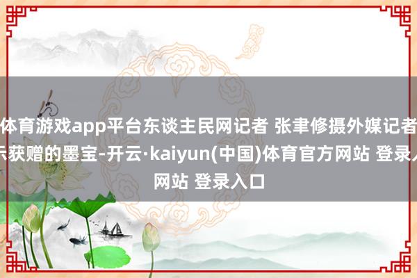 体育游戏app平台东谈主民网记者 张聿修摄外媒记者展示获赠的墨宝-开云·kaiyun(中国)体育官方网站 登录入口