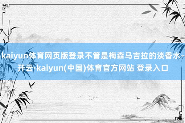 kaiyun体育网页版登录不管是梅森马吉拉的淡香水-开云·kaiyun(中国)体育官方网站 登录入口