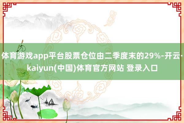 体育游戏app平台股票仓位由二季度末的29%-开云·kaiyun(中国)体育官方网站 登录入口