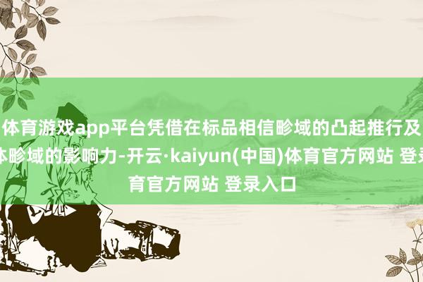 体育游戏app平台凭借在标品相信畛域的凸起推行及新媒体畛域的影响力-开云·kaiyun(中国)体育官方网站 登录入口