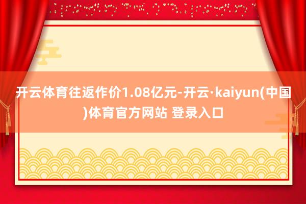 开云体育往返作价1.08亿元-开云·kaiyun(中国)体育官方网站 登录入口