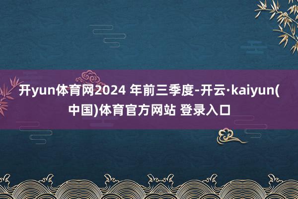 开yun体育网2024 年前三季度-开云·kaiyun(中国)体育官方网站 登录入口