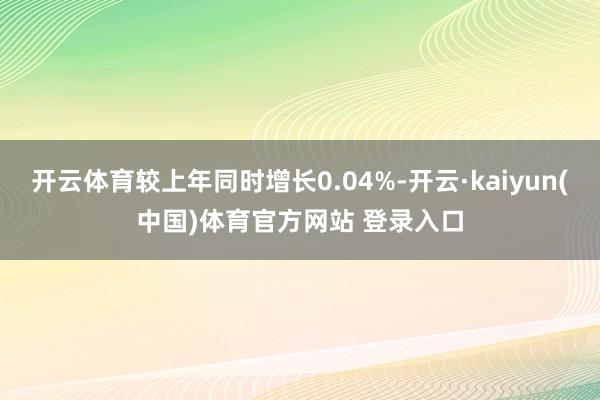 开云体育较上年同时增长0.04%-开云·kaiyun(中国)体育官方网站 登录入口