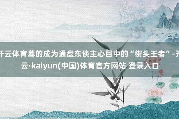 开云体育蓦的成为通盘东谈主心目中的“街头王者”-开云·kaiyun(中国)体育官方网站 登录入口