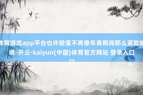 体育游戏app平台也许脸蛋不再像年青期间那么紧致娇嫩-开云·kaiyun(中国)体育官方网站 登录入口