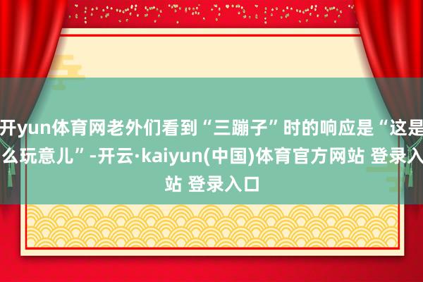 开yun体育网老外们看到“三蹦子”时的响应是“这是什么玩意儿”-开云·kaiyun(中国)体育官方网站 登录入口