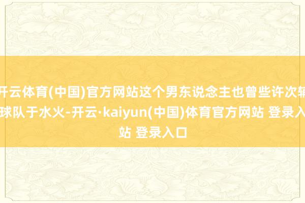 开云体育(中国)官方网站这个男东说念主也曾些许次辅助球队于水火-开云·kaiyun(中国)体育官方网站 登录入口