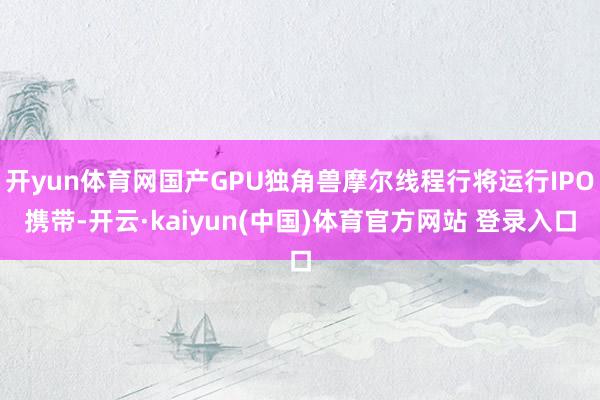 开yun体育网国产GPU独角兽摩尔线程行将运行IPO携带-开云·kaiyun(中国)体育官方网站 登录入口