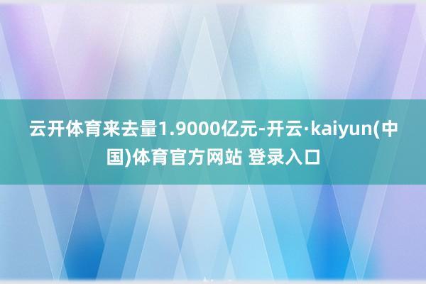 云开体育来去量1.9000亿元-开云·kaiyun(中国)体育官方网站 登录入口