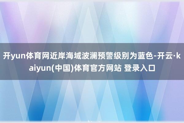 开yun体育网近岸海域波澜预警级别为蓝色-开云·kaiyun(中国)体育官方网站 登录入口