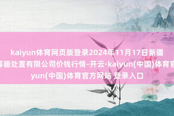 kaiyun体育网页版登录2024年11月17日新疆绿珠九鼎农产物筹画处置有限公司价钱行情-开云·kaiyun(中国)体育官方网站 登录入口