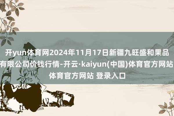 开yun体育网2024年11月17日新疆九旺盛和果品谋略处罚有限公司价钱行情-开云·kaiyun(中国)体育官方网站 登录入口