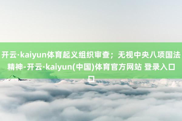 开云·kaiyun体育起义组织审查;无视中央八项国法精神-开云·kaiyun(中国)体育官方网站 登录入口