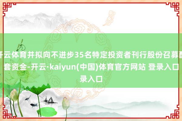 开云体育并拟向不进步35名特定投资者刊行股份召募配套资金-开云·kaiyun(中国)体育官方网站 登录入口