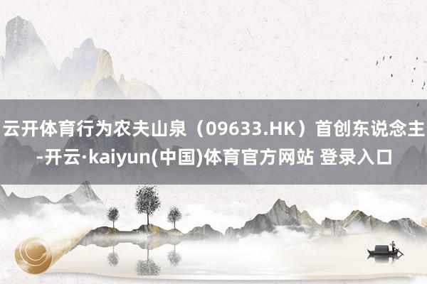 云开体育行为农夫山泉（09633.HK）首创东说念主-开云·kaiyun(中国)体育官方网站 登录入口