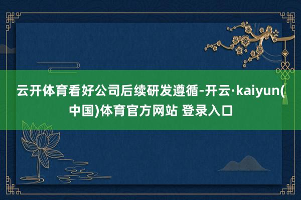 云开体育看好公司后续研发遵循-开云·kaiyun(中国)体育官方网站 登录入口