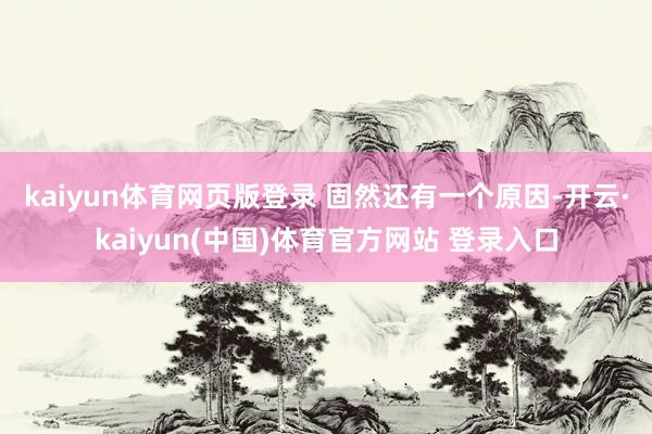 kaiyun体育网页版登录 　　固然还有一个原因-开云·kaiyun(中国)体育官方网站 登录入口