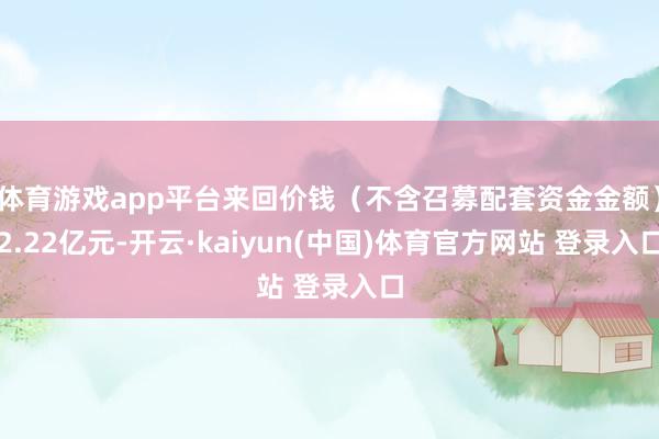 体育游戏app平台来回价钱(不含召募配套资金金额)2.22亿元-开云·kaiyun(中国)体育官方网站 登录入口