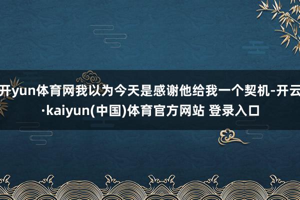 开yun体育网我以为今天是感谢他给我一个契机-开云·kaiyun(中国)体育官方网站 登录入口