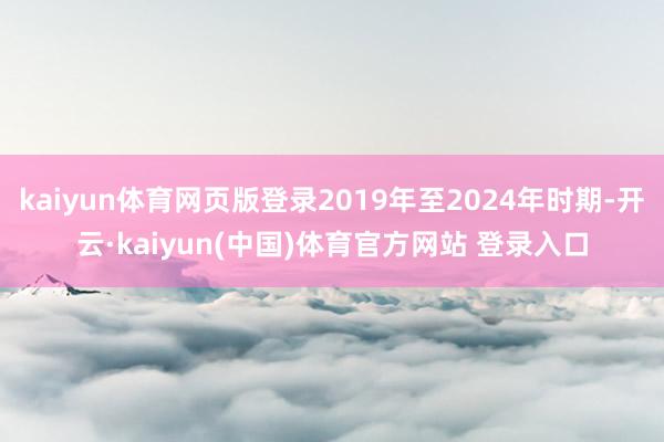 kaiyun体育网页版登录2019年至2024年时期-开云·kaiyun(中国)体育官方网站 登录入口