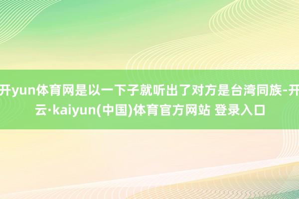 开yun体育网是以一下子就听出了对方是台湾同族-开云·kaiyun(中国)体育官方网站 登录入口