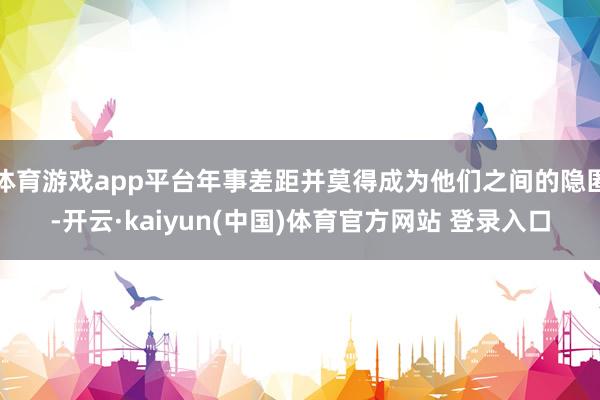 体育游戏app平台年事差距并莫得成为他们之间的隐匿-开云·kaiyun(中国)体育官方网站 登录入口