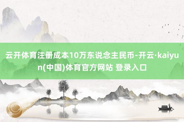 云开体育注册成本10万东说念主民币-开云·kaiyun(中国)体育官方网站 登录入口