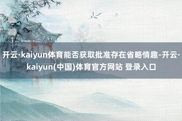开云·kaiyun体育能否获取批准存在省略情趣-开云·kaiyun(中国)体育官方网站 登录入口