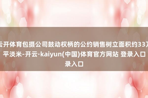 云开体育包摄公司鼓动权柄的公约销售树立面积约33万平淡米-开云·kaiyun(中国)体育官方网站 登录入口