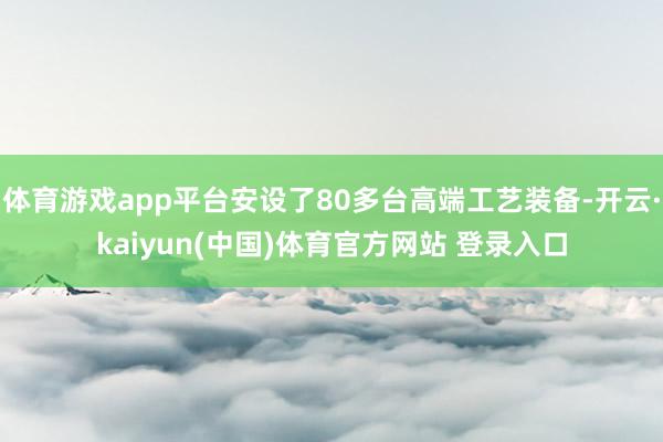 体育游戏app平台安设了80多台高端工艺装备-开云·kaiyun(中国)体育官方网站 登录入口