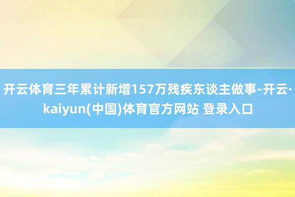开云体育三年累计新增157万残疾东谈主做事-开云·kaiyun(中国)体育官方网站 登录入口
