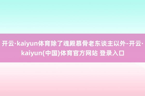 开云·kaiyun体育除了魂殿慕骨老东谈主以外-开云·kaiyun(中国)体育官方网站 登录入口