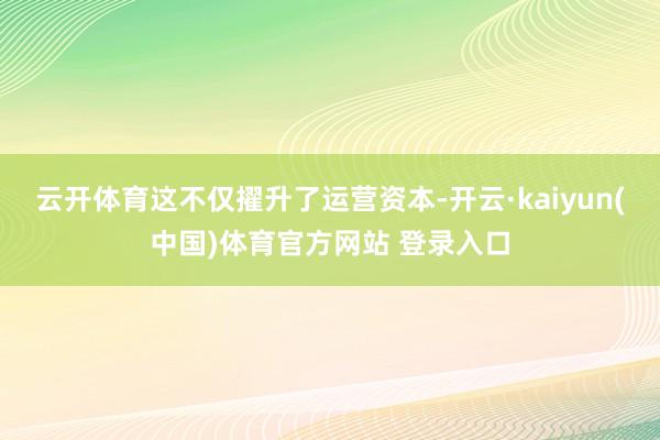 云开体育这不仅擢升了运营资本-开云·kaiyun(中国)体育官方网站 登录入口