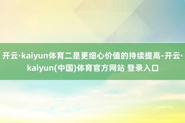 开云·kaiyun体育二是更细心价值的持续提高-开云·kaiyun(中国)体育官方网站 登录入口