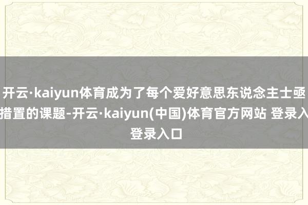 开云·kaiyun体育成为了每个爱好意思东说念主士亟需措置的课题-开云·kaiyun(中国)体育官方网站 登录入口
