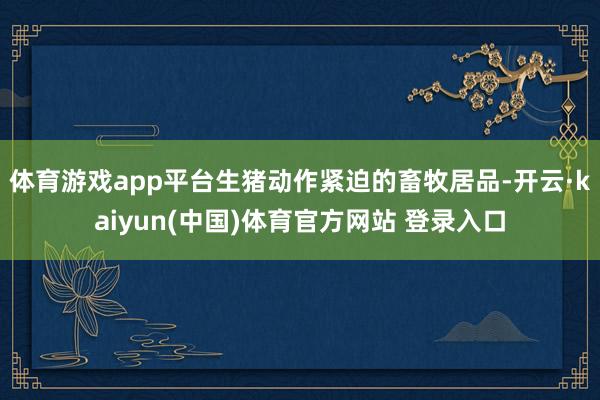 体育游戏app平台生猪动作紧迫的畜牧居品-开云·kaiyun(中国)体育官方网站 登录入口