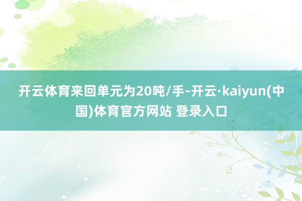 开云体育来回单元为20吨/手-开云·kaiyun(中国)体育官方网站 登录入口