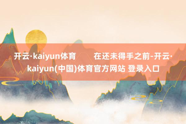 开云·kaiyun体育        在还未得手之前-开云·kaiyun(中国)体育官方网站 登录入口