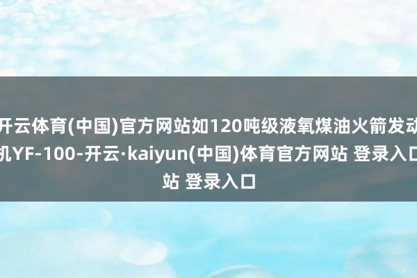 开云体育(中国)官方网站如120吨级液氧煤油火箭发动机YF-100-开云·kaiyun(中国)体育官方网站 登录入口
